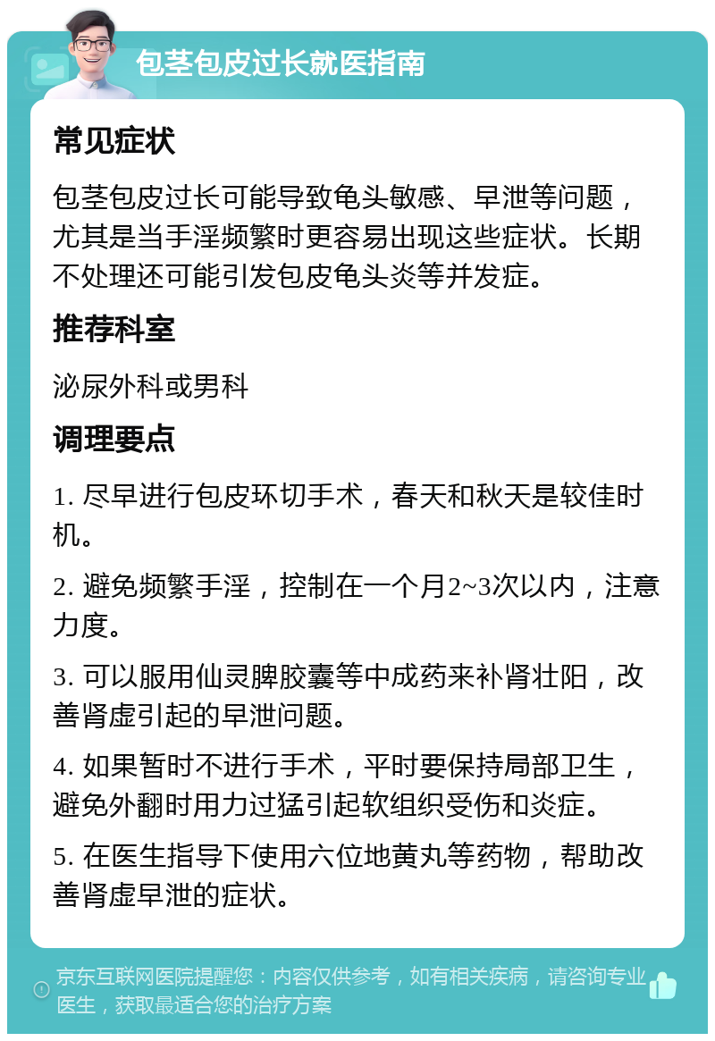 包茎包皮过长就医指南 常见症状 包茎包皮过长可能导致龟头敏感、早泄等问题，尤其是当手淫频繁时更容易出现这些症状。长期不处理还可能引发包皮龟头炎等并发症。 推荐科室 泌尿外科或男科 调理要点 1. 尽早进行包皮环切手术，春天和秋天是较佳时机。 2. 避免频繁手淫，控制在一个月2~3次以内，注意力度。 3. 可以服用仙灵脾胶囊等中成药来补肾壮阳，改善肾虚引起的早泄问题。 4. 如果暂时不进行手术，平时要保持局部卫生，避免外翻时用力过猛引起软组织受伤和炎症。 5. 在医生指导下使用六位地黄丸等药物，帮助改善肾虚早泄的症状。