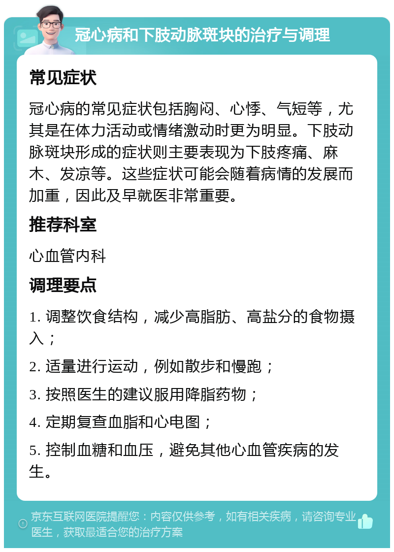 冠心病和下肢动脉斑块的治疗与调理 常见症状 冠心病的常见症状包括胸闷、心悸、气短等，尤其是在体力活动或情绪激动时更为明显。下肢动脉斑块形成的症状则主要表现为下肢疼痛、麻木、发凉等。这些症状可能会随着病情的发展而加重，因此及早就医非常重要。 推荐科室 心血管内科 调理要点 1. 调整饮食结构，减少高脂肪、高盐分的食物摄入； 2. 适量进行运动，例如散步和慢跑； 3. 按照医生的建议服用降脂药物； 4. 定期复查血脂和心电图； 5. 控制血糖和血压，避免其他心血管疾病的发生。