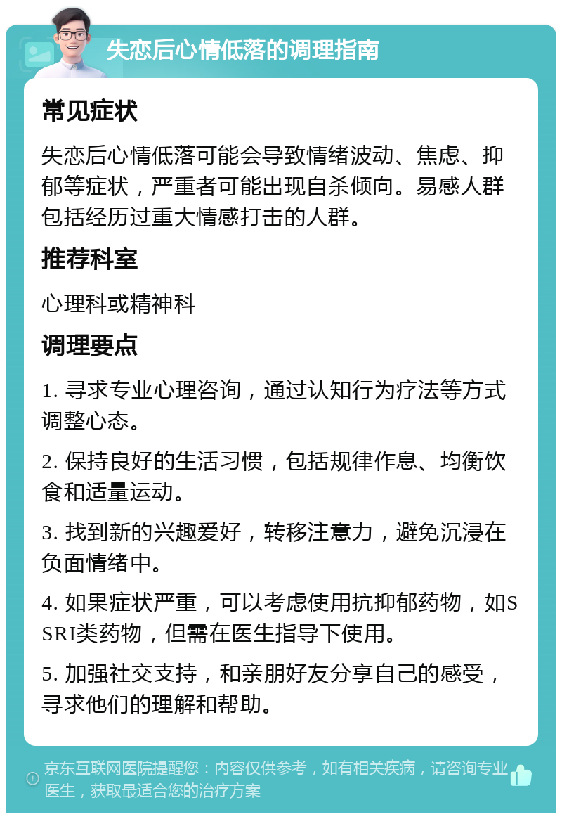 失恋后心情低落的调理指南 常见症状 失恋后心情低落可能会导致情绪波动、焦虑、抑郁等症状，严重者可能出现自杀倾向。易感人群包括经历过重大情感打击的人群。 推荐科室 心理科或精神科 调理要点 1. 寻求专业心理咨询，通过认知行为疗法等方式调整心态。 2. 保持良好的生活习惯，包括规律作息、均衡饮食和适量运动。 3. 找到新的兴趣爱好，转移注意力，避免沉浸在负面情绪中。 4. 如果症状严重，可以考虑使用抗抑郁药物，如SSRI类药物，但需在医生指导下使用。 5. 加强社交支持，和亲朋好友分享自己的感受，寻求他们的理解和帮助。