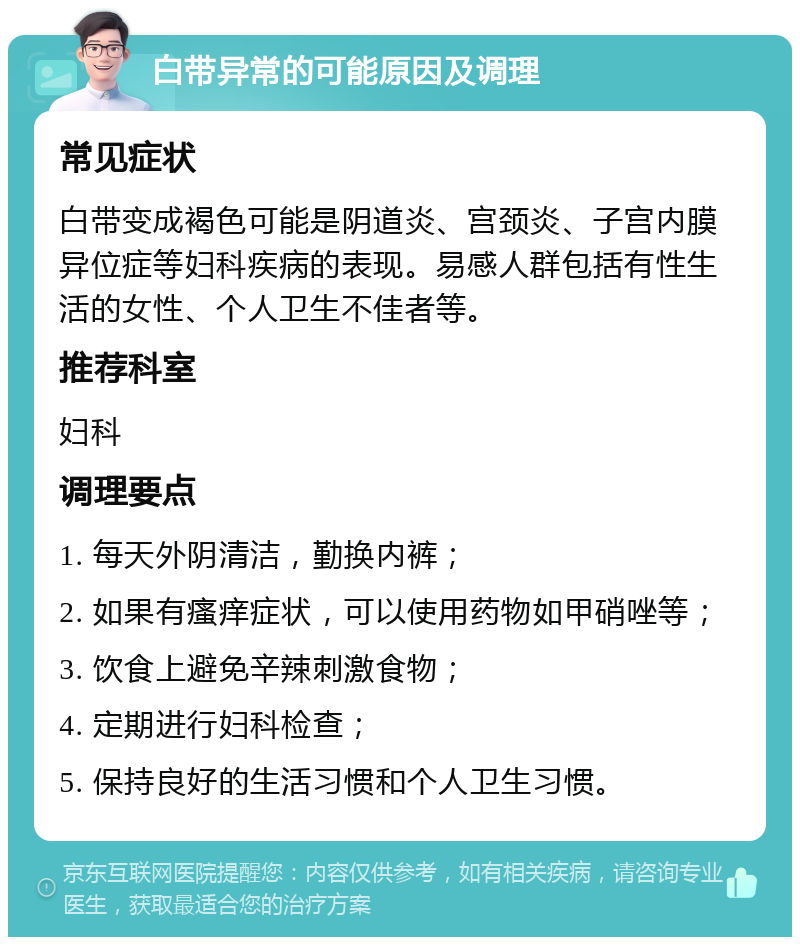 白带异常的可能原因及调理 常见症状 白带变成褐色可能是阴道炎、宫颈炎、子宫内膜异位症等妇科疾病的表现。易感人群包括有性生活的女性、个人卫生不佳者等。 推荐科室 妇科 调理要点 1. 每天外阴清洁，勤换内裤； 2. 如果有瘙痒症状，可以使用药物如甲硝唑等； 3. 饮食上避免辛辣刺激食物； 4. 定期进行妇科检查； 5. 保持良好的生活习惯和个人卫生习惯。