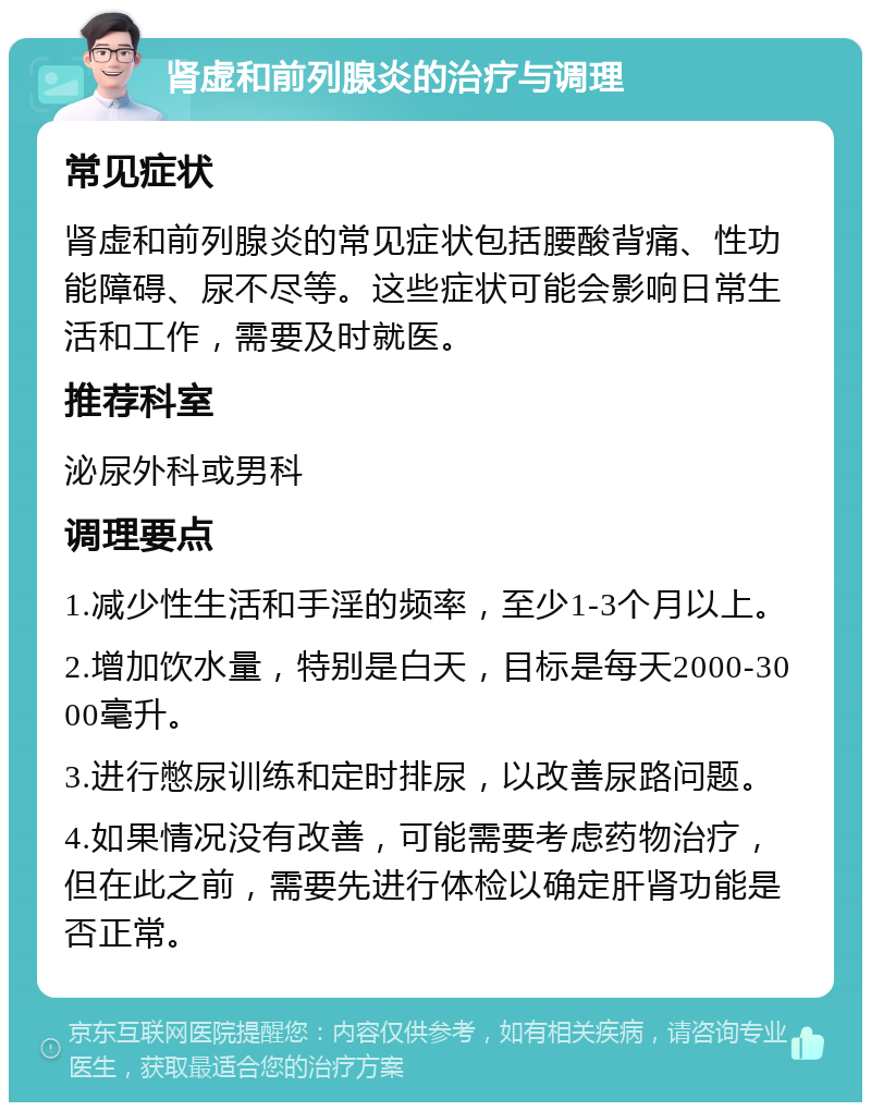 肾虚和前列腺炎的治疗与调理 常见症状 肾虚和前列腺炎的常见症状包括腰酸背痛、性功能障碍、尿不尽等。这些症状可能会影响日常生活和工作，需要及时就医。 推荐科室 泌尿外科或男科 调理要点 1.减少性生活和手淫的频率，至少1-3个月以上。 2.增加饮水量，特别是白天，目标是每天2000-3000毫升。 3.进行憋尿训练和定时排尿，以改善尿路问题。 4.如果情况没有改善，可能需要考虑药物治疗，但在此之前，需要先进行体检以确定肝肾功能是否正常。