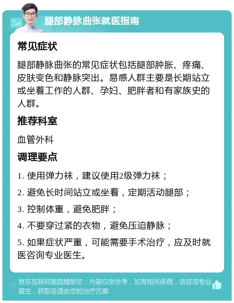 腿部静脉曲张就医指南 常见症状 腿部静脉曲张的常见症状包括腿部肿胀、疼痛、皮肤变色和静脉突出。易感人群主要是长期站立或坐着工作的人群、孕妇、肥胖者和有家族史的人群。 推荐科室 血管外科 调理要点 1. 使用弹力袜，建议使用2级弹力袜； 2. 避免长时间站立或坐着，定期活动腿部； 3. 控制体重，避免肥胖； 4. 不要穿过紧的衣物，避免压迫静脉； 5. 如果症状严重，可能需要手术治疗，应及时就医咨询专业医生。