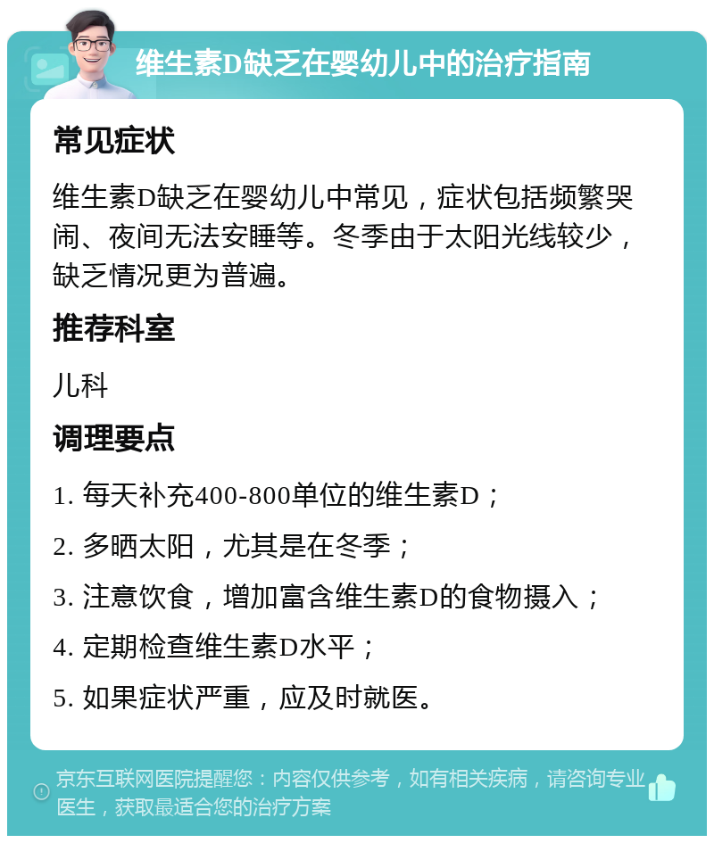 维生素D缺乏在婴幼儿中的治疗指南 常见症状 维生素D缺乏在婴幼儿中常见，症状包括频繁哭闹、夜间无法安睡等。冬季由于太阳光线较少，缺乏情况更为普遍。 推荐科室 儿科 调理要点 1. 每天补充400-800单位的维生素D； 2. 多晒太阳，尤其是在冬季； 3. 注意饮食，增加富含维生素D的食物摄入； 4. 定期检查维生素D水平； 5. 如果症状严重，应及时就医。