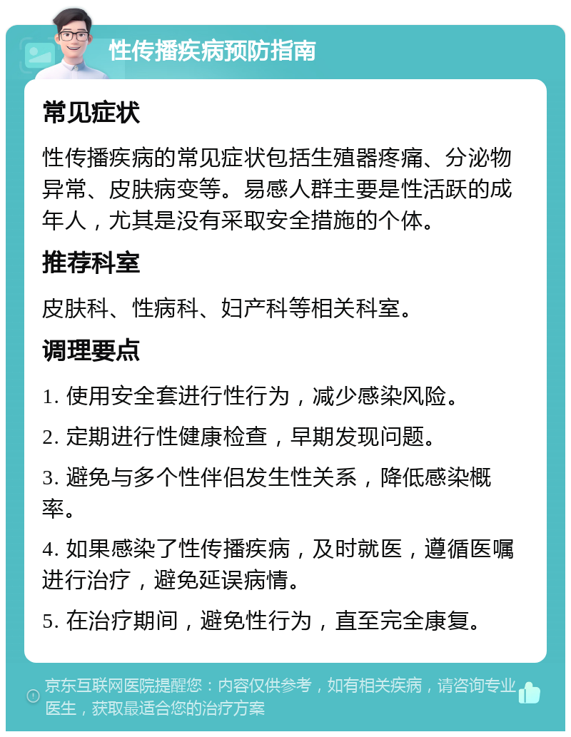 性传播疾病预防指南 常见症状 性传播疾病的常见症状包括生殖器疼痛、分泌物异常、皮肤病变等。易感人群主要是性活跃的成年人，尤其是没有采取安全措施的个体。 推荐科室 皮肤科、性病科、妇产科等相关科室。 调理要点 1. 使用安全套进行性行为，减少感染风险。 2. 定期进行性健康检查，早期发现问题。 3. 避免与多个性伴侣发生性关系，降低感染概率。 4. 如果感染了性传播疾病，及时就医，遵循医嘱进行治疗，避免延误病情。 5. 在治疗期间，避免性行为，直至完全康复。