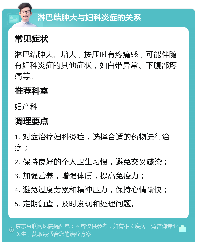 淋巴结肿大与妇科炎症的关系 常见症状 淋巴结肿大、增大，按压时有疼痛感，可能伴随有妇科炎症的其他症状，如白带异常、下腹部疼痛等。 推荐科室 妇产科 调理要点 1. 对症治疗妇科炎症，选择合适的药物进行治疗； 2. 保持良好的个人卫生习惯，避免交叉感染； 3. 加强营养，增强体质，提高免疫力； 4. 避免过度劳累和精神压力，保持心情愉快； 5. 定期复查，及时发现和处理问题。