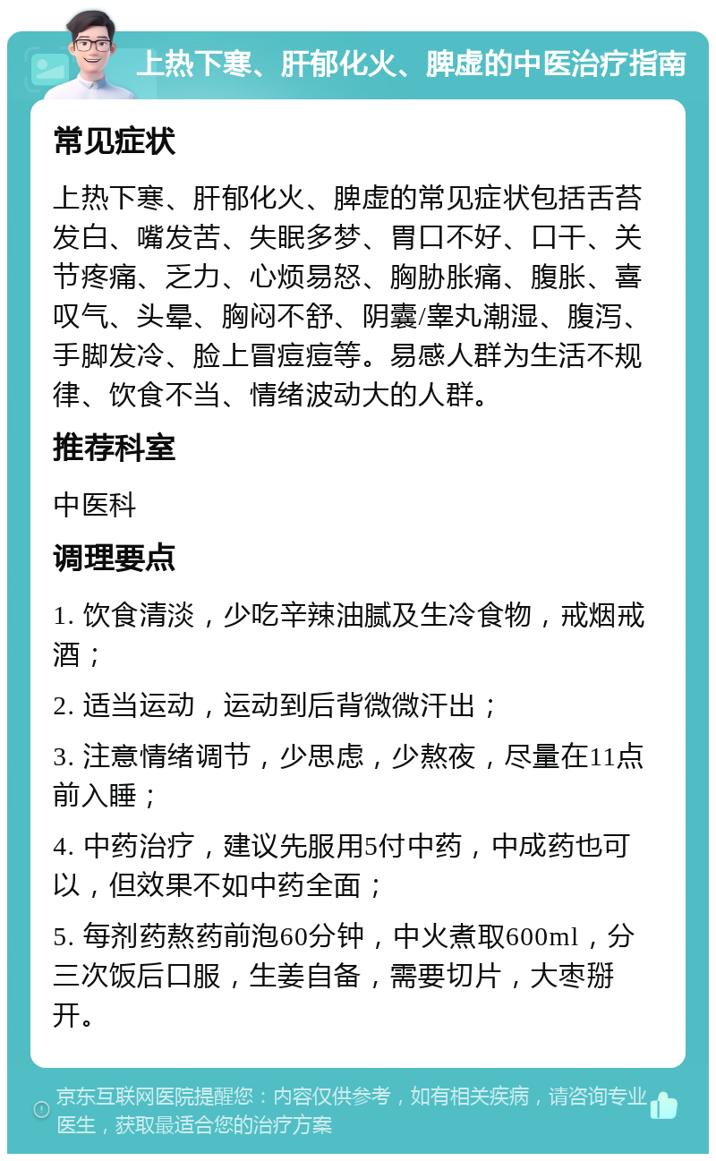 上热下寒、肝郁化火、脾虚的中医治疗指南 常见症状 上热下寒、肝郁化火、脾虚的常见症状包括舌苔发白、嘴发苦、失眠多梦、胃口不好、口干、关节疼痛、乏力、心烦易怒、胸胁胀痛、腹胀、喜叹气、头晕、胸闷不舒、阴囊/睾丸潮湿、腹泻、手脚发冷、脸上冒痘痘等。易感人群为生活不规律、饮食不当、情绪波动大的人群。 推荐科室 中医科 调理要点 1. 饮食清淡，少吃辛辣油腻及生冷食物，戒烟戒酒； 2. 适当运动，运动到后背微微汗出； 3. 注意情绪调节，少思虑，少熬夜，尽量在11点前入睡； 4. 中药治疗，建议先服用5付中药，中成药也可以，但效果不如中药全面； 5. 每剂药熬药前泡60分钟，中火煮取600ml，分三次饭后口服，生姜自备，需要切片，大枣掰开。