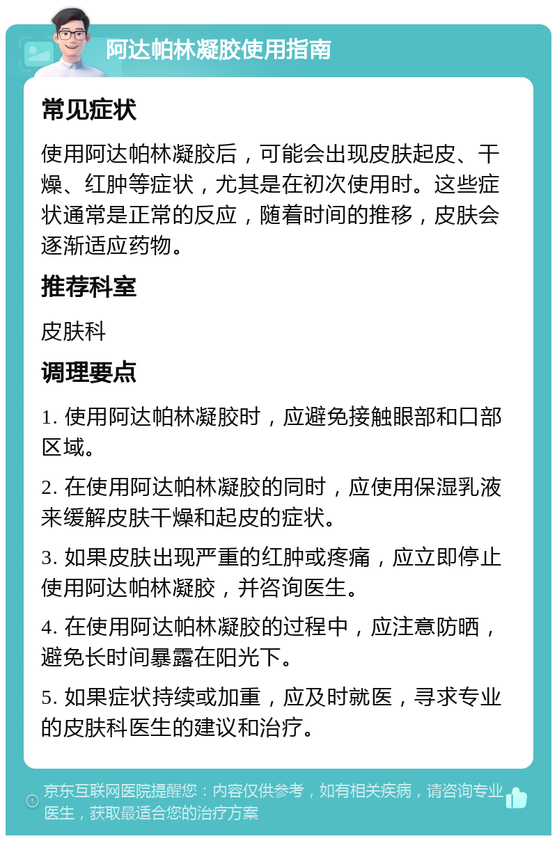 阿达帕林凝胶使用指南 常见症状 使用阿达帕林凝胶后，可能会出现皮肤起皮、干燥、红肿等症状，尤其是在初次使用时。这些症状通常是正常的反应，随着时间的推移，皮肤会逐渐适应药物。 推荐科室 皮肤科 调理要点 1. 使用阿达帕林凝胶时，应避免接触眼部和口部区域。 2. 在使用阿达帕林凝胶的同时，应使用保湿乳液来缓解皮肤干燥和起皮的症状。 3. 如果皮肤出现严重的红肿或疼痛，应立即停止使用阿达帕林凝胶，并咨询医生。 4. 在使用阿达帕林凝胶的过程中，应注意防晒，避免长时间暴露在阳光下。 5. 如果症状持续或加重，应及时就医，寻求专业的皮肤科医生的建议和治疗。