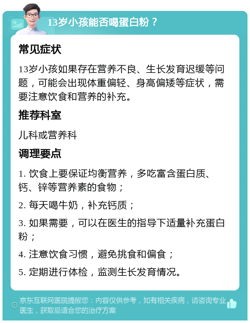 13岁小孩能否喝蛋白粉？ 常见症状 13岁小孩如果存在营养不良、生长发育迟缓等问题，可能会出现体重偏轻、身高偏矮等症状，需要注意饮食和营养的补充。 推荐科室 儿科或营养科 调理要点 1. 饮食上要保证均衡营养，多吃富含蛋白质、钙、锌等营养素的食物； 2. 每天喝牛奶，补充钙质； 3. 如果需要，可以在医生的指导下适量补充蛋白粉； 4. 注意饮食习惯，避免挑食和偏食； 5. 定期进行体检，监测生长发育情况。