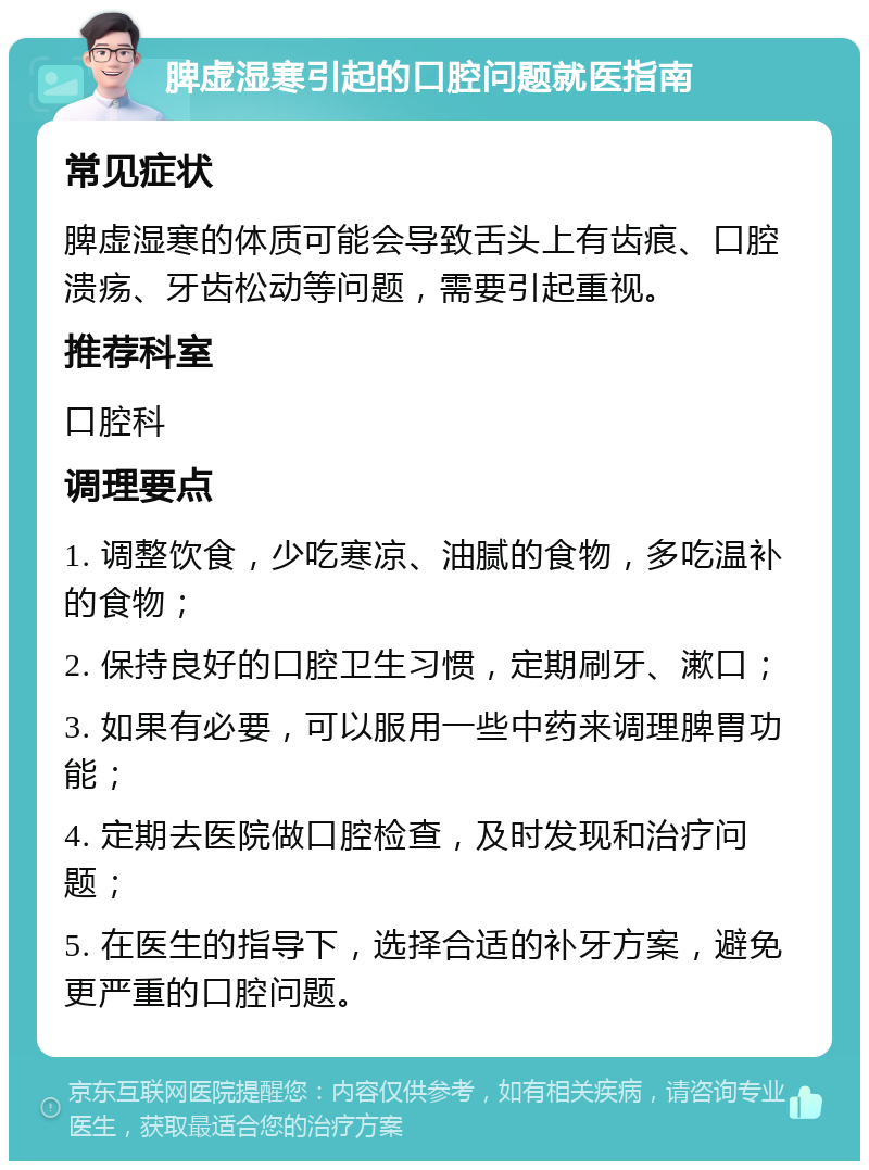 脾虚湿寒引起的口腔问题就医指南 常见症状 脾虚湿寒的体质可能会导致舌头上有齿痕、口腔溃疡、牙齿松动等问题，需要引起重视。 推荐科室 口腔科 调理要点 1. 调整饮食，少吃寒凉、油腻的食物，多吃温补的食物； 2. 保持良好的口腔卫生习惯，定期刷牙、漱口； 3. 如果有必要，可以服用一些中药来调理脾胃功能； 4. 定期去医院做口腔检查，及时发现和治疗问题； 5. 在医生的指导下，选择合适的补牙方案，避免更严重的口腔问题。