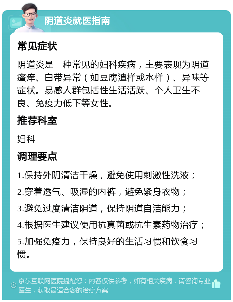 阴道炎就医指南 常见症状 阴道炎是一种常见的妇科疾病，主要表现为阴道瘙痒、白带异常（如豆腐渣样或水样）、异味等症状。易感人群包括性生活活跃、个人卫生不良、免疫力低下等女性。 推荐科室 妇科 调理要点 1.保持外阴清洁干燥，避免使用刺激性洗液； 2.穿着透气、吸湿的内裤，避免紧身衣物； 3.避免过度清洁阴道，保持阴道自洁能力； 4.根据医生建议使用抗真菌或抗生素药物治疗； 5.加强免疫力，保持良好的生活习惯和饮食习惯。