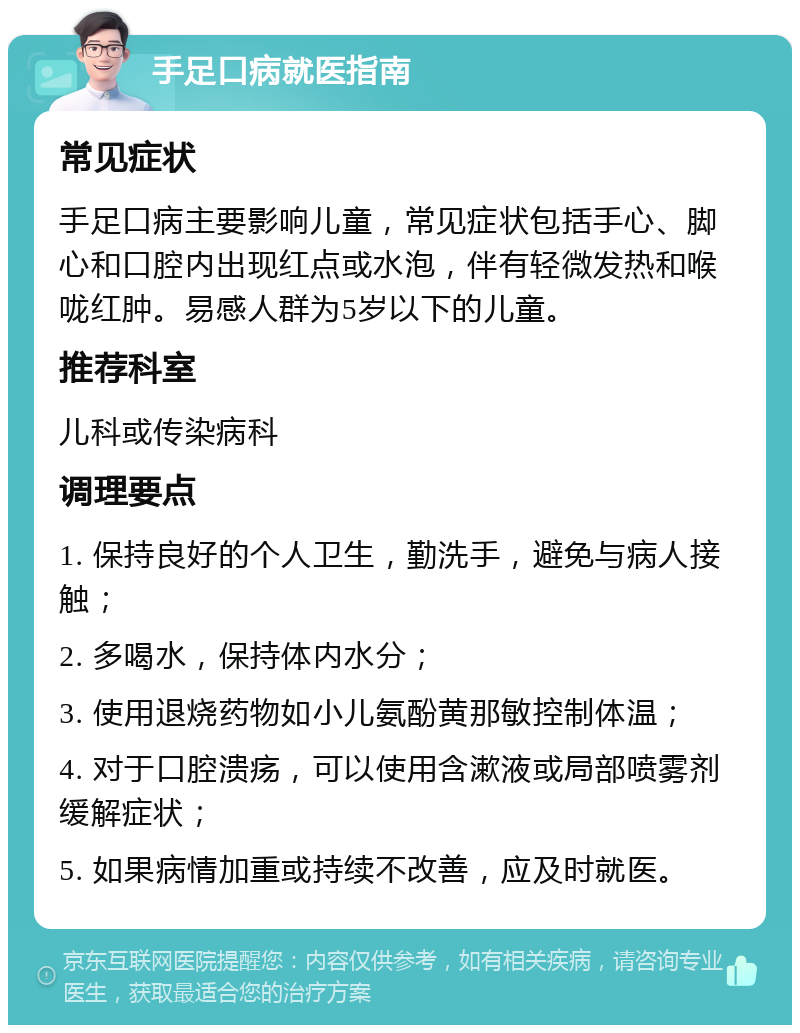 手足口病就医指南 常见症状 手足口病主要影响儿童，常见症状包括手心、脚心和口腔内出现红点或水泡，伴有轻微发热和喉咙红肿。易感人群为5岁以下的儿童。 推荐科室 儿科或传染病科 调理要点 1. 保持良好的个人卫生，勤洗手，避免与病人接触； 2. 多喝水，保持体内水分； 3. 使用退烧药物如小儿氨酚黄那敏控制体温； 4. 对于口腔溃疡，可以使用含漱液或局部喷雾剂缓解症状； 5. 如果病情加重或持续不改善，应及时就医。