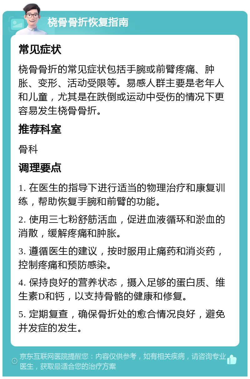 桡骨骨折恢复指南 常见症状 桡骨骨折的常见症状包括手腕或前臂疼痛、肿胀、变形、活动受限等。易感人群主要是老年人和儿童，尤其是在跌倒或运动中受伤的情况下更容易发生桡骨骨折。 推荐科室 骨科 调理要点 1. 在医生的指导下进行适当的物理治疗和康复训练，帮助恢复手腕和前臂的功能。 2. 使用三七粉舒筋活血，促进血液循环和淤血的消散，缓解疼痛和肿胀。 3. 遵循医生的建议，按时服用止痛药和消炎药，控制疼痛和预防感染。 4. 保持良好的营养状态，摄入足够的蛋白质、维生素D和钙，以支持骨骼的健康和修复。 5. 定期复查，确保骨折处的愈合情况良好，避免并发症的发生。