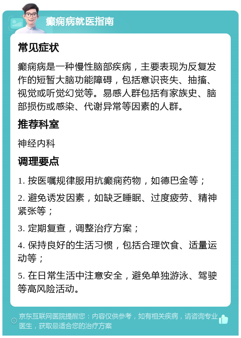 癫痫病就医指南 常见症状 癫痫病是一种慢性脑部疾病，主要表现为反复发作的短暂大脑功能障碍，包括意识丧失、抽搐、视觉或听觉幻觉等。易感人群包括有家族史、脑部损伤或感染、代谢异常等因素的人群。 推荐科室 神经内科 调理要点 1. 按医嘱规律服用抗癫痫药物，如德巴金等； 2. 避免诱发因素，如缺乏睡眠、过度疲劳、精神紧张等； 3. 定期复查，调整治疗方案； 4. 保持良好的生活习惯，包括合理饮食、适量运动等； 5. 在日常生活中注意安全，避免单独游泳、驾驶等高风险活动。