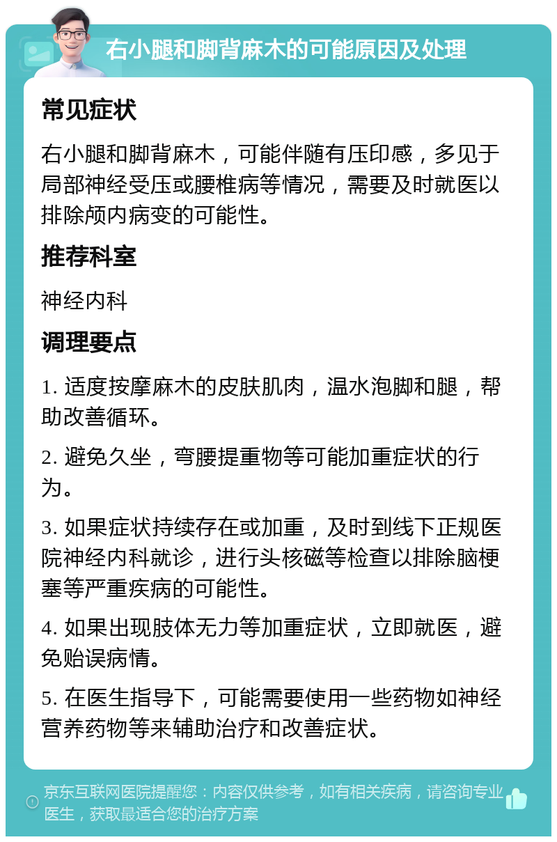 右小腿和脚背麻木的可能原因及处理 常见症状 右小腿和脚背麻木，可能伴随有压印感，多见于局部神经受压或腰椎病等情况，需要及时就医以排除颅内病变的可能性。 推荐科室 神经内科 调理要点 1. 适度按摩麻木的皮肤肌肉，温水泡脚和腿，帮助改善循环。 2. 避免久坐，弯腰提重物等可能加重症状的行为。 3. 如果症状持续存在或加重，及时到线下正规医院神经内科就诊，进行头核磁等检查以排除脑梗塞等严重疾病的可能性。 4. 如果出现肢体无力等加重症状，立即就医，避免贻误病情。 5. 在医生指导下，可能需要使用一些药物如神经营养药物等来辅助治疗和改善症状。