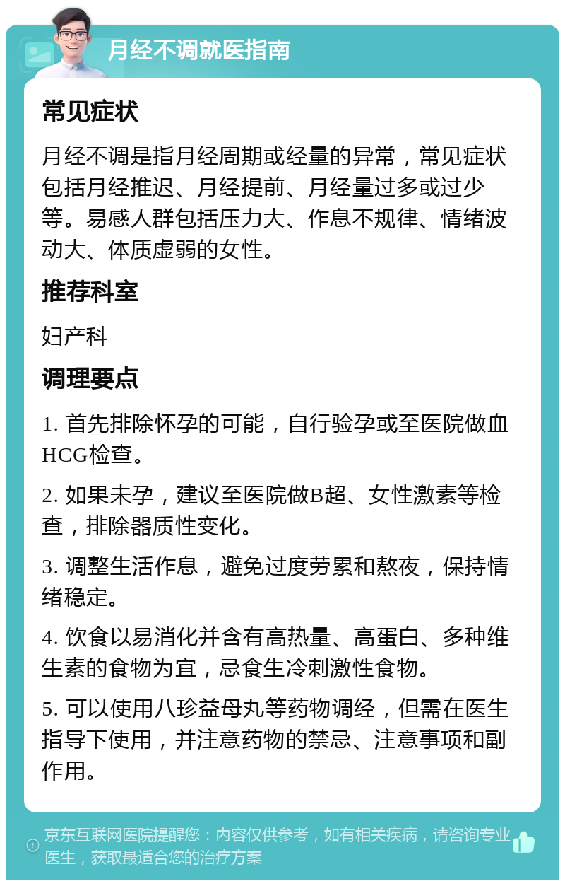 月经不调就医指南 常见症状 月经不调是指月经周期或经量的异常，常见症状包括月经推迟、月经提前、月经量过多或过少等。易感人群包括压力大、作息不规律、情绪波动大、体质虚弱的女性。 推荐科室 妇产科 调理要点 1. 首先排除怀孕的可能，自行验孕或至医院做血HCG检查。 2. 如果未孕，建议至医院做B超、女性激素等检查，排除器质性变化。 3. 调整生活作息，避免过度劳累和熬夜，保持情绪稳定。 4. 饮食以易消化并含有高热量、高蛋白、多种维生素的食物为宜，忌食生冷刺激性食物。 5. 可以使用八珍益母丸等药物调经，但需在医生指导下使用，并注意药物的禁忌、注意事项和副作用。