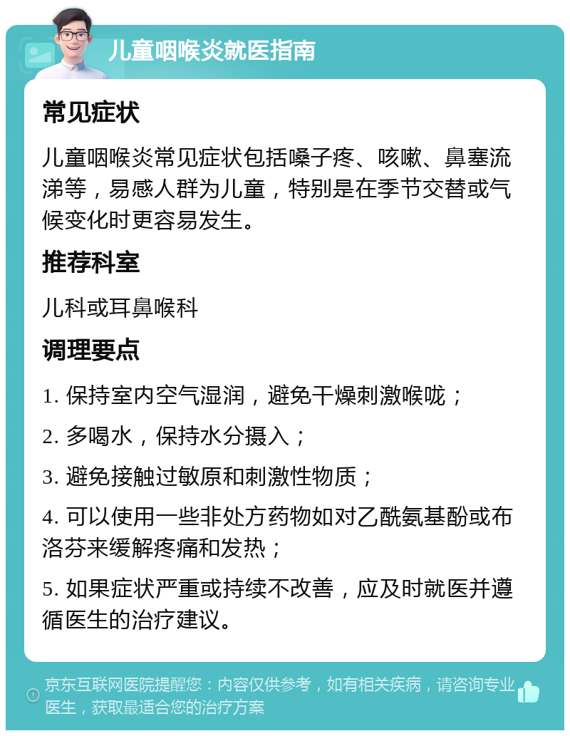 儿童咽喉炎就医指南 常见症状 儿童咽喉炎常见症状包括嗓子疼、咳嗽、鼻塞流涕等，易感人群为儿童，特别是在季节交替或气候变化时更容易发生。 推荐科室 儿科或耳鼻喉科 调理要点 1. 保持室内空气湿润，避免干燥刺激喉咙； 2. 多喝水，保持水分摄入； 3. 避免接触过敏原和刺激性物质； 4. 可以使用一些非处方药物如对乙酰氨基酚或布洛芬来缓解疼痛和发热； 5. 如果症状严重或持续不改善，应及时就医并遵循医生的治疗建议。