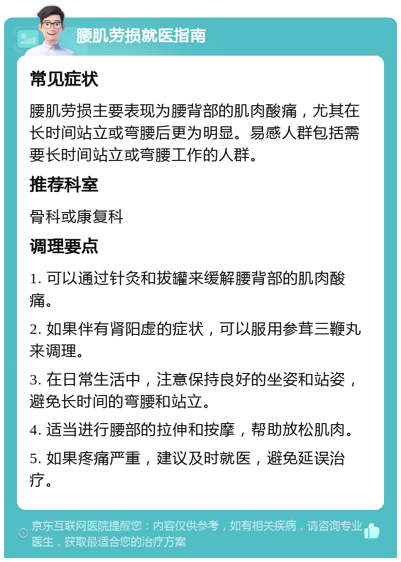 腰肌劳损就医指南 常见症状 腰肌劳损主要表现为腰背部的肌肉酸痛，尤其在长时间站立或弯腰后更为明显。易感人群包括需要长时间站立或弯腰工作的人群。 推荐科室 骨科或康复科 调理要点 1. 可以通过针灸和拔罐来缓解腰背部的肌肉酸痛。 2. 如果伴有肾阳虚的症状，可以服用参茸三鞭丸来调理。 3. 在日常生活中，注意保持良好的坐姿和站姿，避免长时间的弯腰和站立。 4. 适当进行腰部的拉伸和按摩，帮助放松肌肉。 5. 如果疼痛严重，建议及时就医，避免延误治疗。