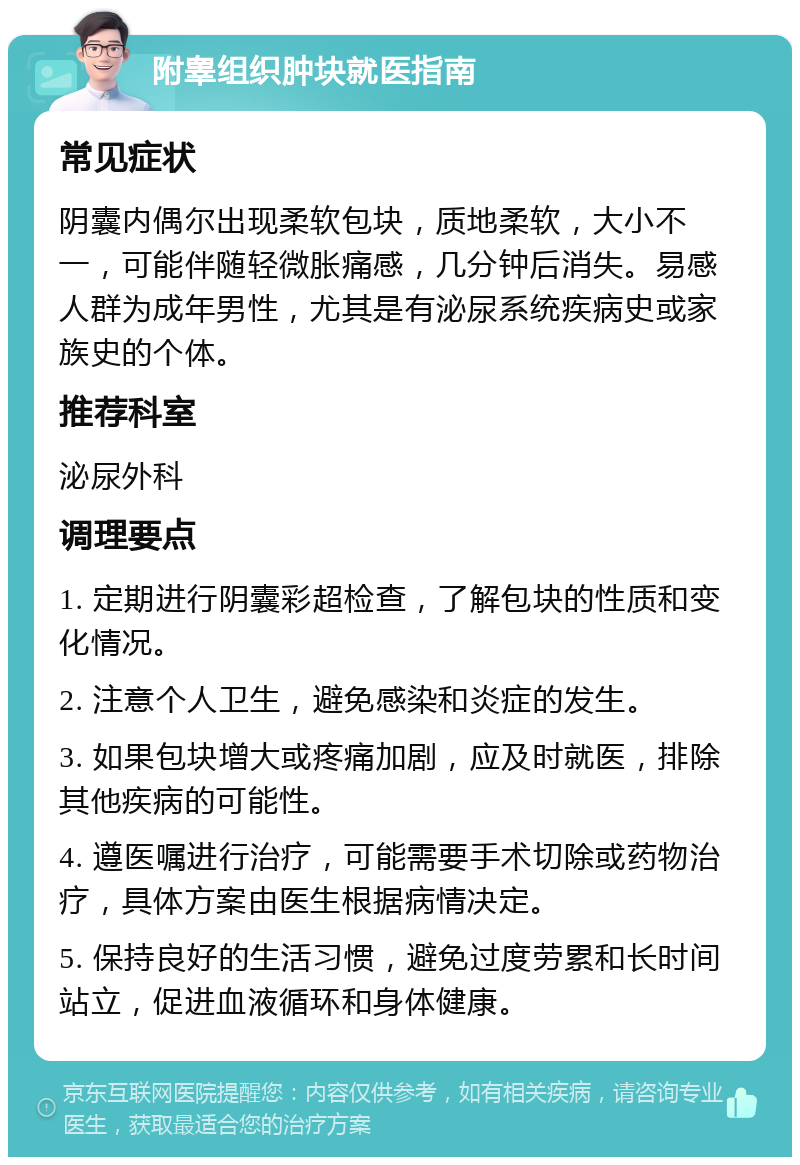 附睾组织肿块就医指南 常见症状 阴囊内偶尔出现柔软包块，质地柔软，大小不一，可能伴随轻微胀痛感，几分钟后消失。易感人群为成年男性，尤其是有泌尿系统疾病史或家族史的个体。 推荐科室 泌尿外科 调理要点 1. 定期进行阴囊彩超检查，了解包块的性质和变化情况。 2. 注意个人卫生，避免感染和炎症的发生。 3. 如果包块增大或疼痛加剧，应及时就医，排除其他疾病的可能性。 4. 遵医嘱进行治疗，可能需要手术切除或药物治疗，具体方案由医生根据病情决定。 5. 保持良好的生活习惯，避免过度劳累和长时间站立，促进血液循环和身体健康。