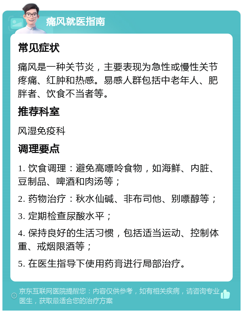 痛风就医指南 常见症状 痛风是一种关节炎，主要表现为急性或慢性关节疼痛、红肿和热感。易感人群包括中老年人、肥胖者、饮食不当者等。 推荐科室 风湿免疫科 调理要点 1. 饮食调理：避免高嘌呤食物，如海鲜、内脏、豆制品、啤酒和肉汤等； 2. 药物治疗：秋水仙碱、非布司他、别嘌醇等； 3. 定期检查尿酸水平； 4. 保持良好的生活习惯，包括适当运动、控制体重、戒烟限酒等； 5. 在医生指导下使用药膏进行局部治疗。