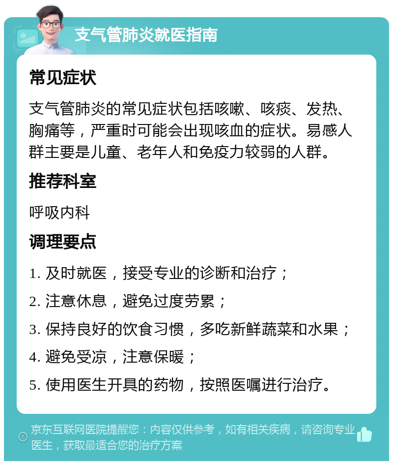 支气管肺炎就医指南 常见症状 支气管肺炎的常见症状包括咳嗽、咳痰、发热、胸痛等，严重时可能会出现咳血的症状。易感人群主要是儿童、老年人和免疫力较弱的人群。 推荐科室 呼吸内科 调理要点 1. 及时就医，接受专业的诊断和治疗； 2. 注意休息，避免过度劳累； 3. 保持良好的饮食习惯，多吃新鲜蔬菜和水果； 4. 避免受凉，注意保暖； 5. 使用医生开具的药物，按照医嘱进行治疗。