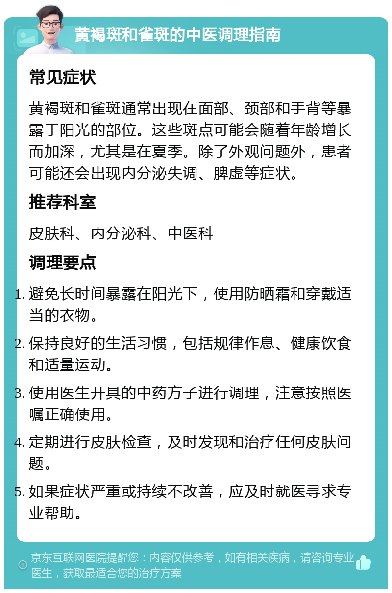 黄褐斑和雀斑的中医调理指南 常见症状 黄褐斑和雀斑通常出现在面部、颈部和手背等暴露于阳光的部位。这些斑点可能会随着年龄增长而加深，尤其是在夏季。除了外观问题外，患者可能还会出现内分泌失调、脾虚等症状。 推荐科室 皮肤科、内分泌科、中医科 调理要点 避免长时间暴露在阳光下，使用防晒霜和穿戴适当的衣物。 保持良好的生活习惯，包括规律作息、健康饮食和适量运动。 使用医生开具的中药方子进行调理，注意按照医嘱正确使用。 定期进行皮肤检查，及时发现和治疗任何皮肤问题。 如果症状严重或持续不改善，应及时就医寻求专业帮助。