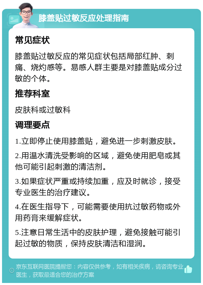 膝盖贴过敏反应处理指南 常见症状 膝盖贴过敏反应的常见症状包括局部红肿、刺痛、烧灼感等。易感人群主要是对膝盖贴成分过敏的个体。 推荐科室 皮肤科或过敏科 调理要点 1.立即停止使用膝盖贴，避免进一步刺激皮肤。 2.用温水清洗受影响的区域，避免使用肥皂或其他可能引起刺激的清洁剂。 3.如果症状严重或持续加重，应及时就诊，接受专业医生的治疗建议。 4.在医生指导下，可能需要使用抗过敏药物或外用药膏来缓解症状。 5.注意日常生活中的皮肤护理，避免接触可能引起过敏的物质，保持皮肤清洁和湿润。