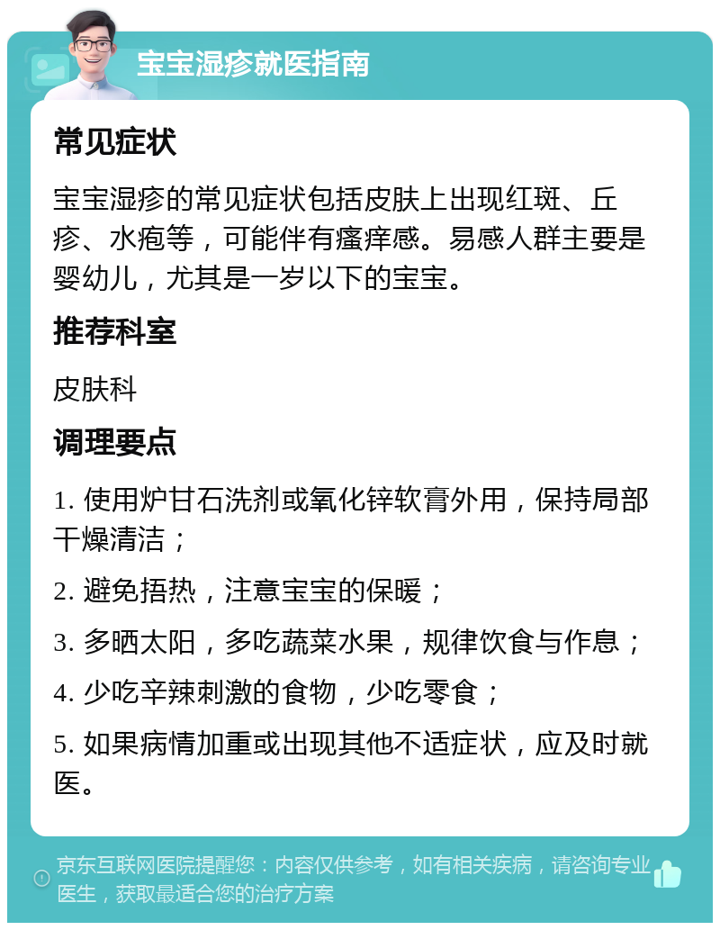 宝宝湿疹就医指南 常见症状 宝宝湿疹的常见症状包括皮肤上出现红斑、丘疹、水疱等，可能伴有瘙痒感。易感人群主要是婴幼儿，尤其是一岁以下的宝宝。 推荐科室 皮肤科 调理要点 1. 使用炉甘石洗剂或氧化锌软膏外用，保持局部干燥清洁； 2. 避免捂热，注意宝宝的保暖； 3. 多晒太阳，多吃蔬菜水果，规律饮食与作息； 4. 少吃辛辣刺激的食物，少吃零食； 5. 如果病情加重或出现其他不适症状，应及时就医。