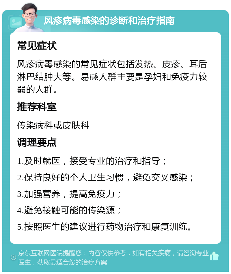 风疹病毒感染的诊断和治疗指南 常见症状 风疹病毒感染的常见症状包括发热、皮疹、耳后淋巴结肿大等。易感人群主要是孕妇和免疫力较弱的人群。 推荐科室 传染病科或皮肤科 调理要点 1.及时就医，接受专业的治疗和指导； 2.保持良好的个人卫生习惯，避免交叉感染； 3.加强营养，提高免疫力； 4.避免接触可能的传染源； 5.按照医生的建议进行药物治疗和康复训练。