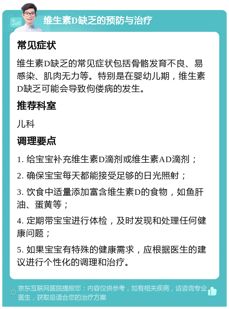 维生素D缺乏的预防与治疗 常见症状 维生素D缺乏的常见症状包括骨骼发育不良、易感染、肌肉无力等。特别是在婴幼儿期，维生素D缺乏可能会导致佝偻病的发生。 推荐科室 儿科 调理要点 1. 给宝宝补充维生素D滴剂或维生素AD滴剂； 2. 确保宝宝每天都能接受足够的日光照射； 3. 饮食中适量添加富含维生素D的食物，如鱼肝油、蛋黄等； 4. 定期带宝宝进行体检，及时发现和处理任何健康问题； 5. 如果宝宝有特殊的健康需求，应根据医生的建议进行个性化的调理和治疗。