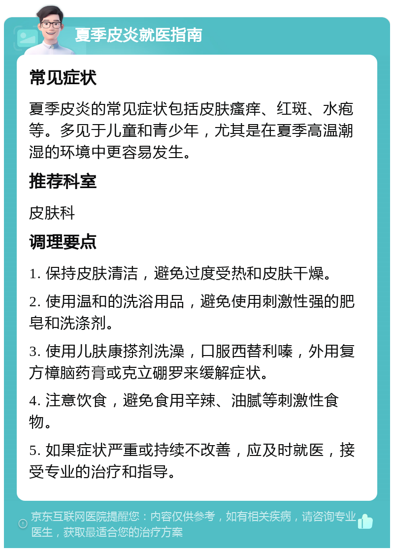 夏季皮炎就医指南 常见症状 夏季皮炎的常见症状包括皮肤瘙痒、红斑、水疱等。多见于儿童和青少年，尤其是在夏季高温潮湿的环境中更容易发生。 推荐科室 皮肤科 调理要点 1. 保持皮肤清洁，避免过度受热和皮肤干燥。 2. 使用温和的洗浴用品，避免使用刺激性强的肥皂和洗涤剂。 3. 使用儿肤康搽剂洗澡，口服西替利嗪，外用复方樟脑药膏或克立硼罗来缓解症状。 4. 注意饮食，避免食用辛辣、油腻等刺激性食物。 5. 如果症状严重或持续不改善，应及时就医，接受专业的治疗和指导。