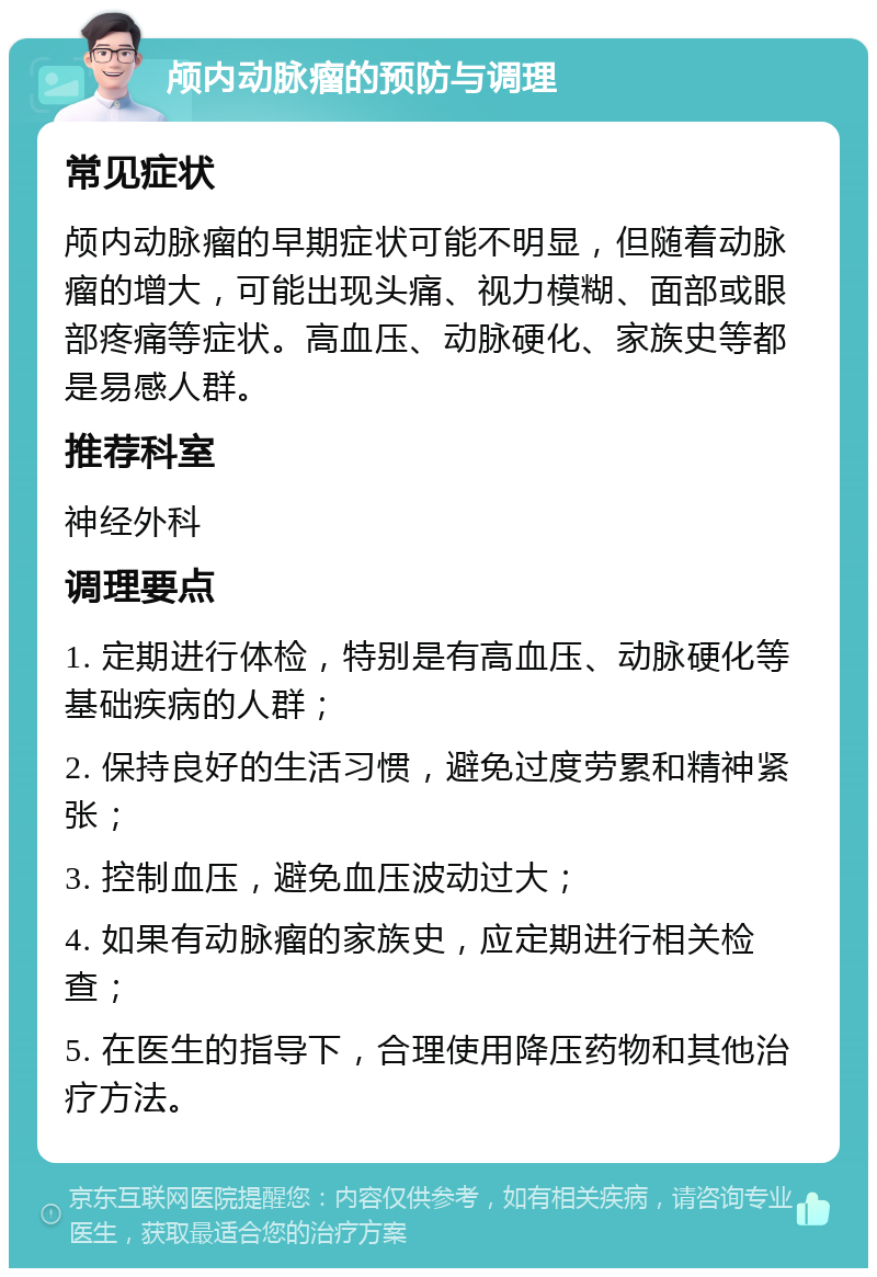 颅内动脉瘤的预防与调理 常见症状 颅内动脉瘤的早期症状可能不明显，但随着动脉瘤的增大，可能出现头痛、视力模糊、面部或眼部疼痛等症状。高血压、动脉硬化、家族史等都是易感人群。 推荐科室 神经外科 调理要点 1. 定期进行体检，特别是有高血压、动脉硬化等基础疾病的人群； 2. 保持良好的生活习惯，避免过度劳累和精神紧张； 3. 控制血压，避免血压波动过大； 4. 如果有动脉瘤的家族史，应定期进行相关检查； 5. 在医生的指导下，合理使用降压药物和其他治疗方法。