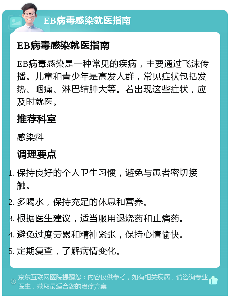 EB病毒感染就医指南 EB病毒感染就医指南 EB病毒感染是一种常见的疾病，主要通过飞沫传播。儿童和青少年是高发人群，常见症状包括发热、咽痛、淋巴结肿大等。若出现这些症状，应及时就医。 推荐科室 感染科 调理要点 保持良好的个人卫生习惯，避免与患者密切接触。 多喝水，保持充足的休息和营养。 根据医生建议，适当服用退烧药和止痛药。 避免过度劳累和精神紧张，保持心情愉快。 定期复查，了解病情变化。