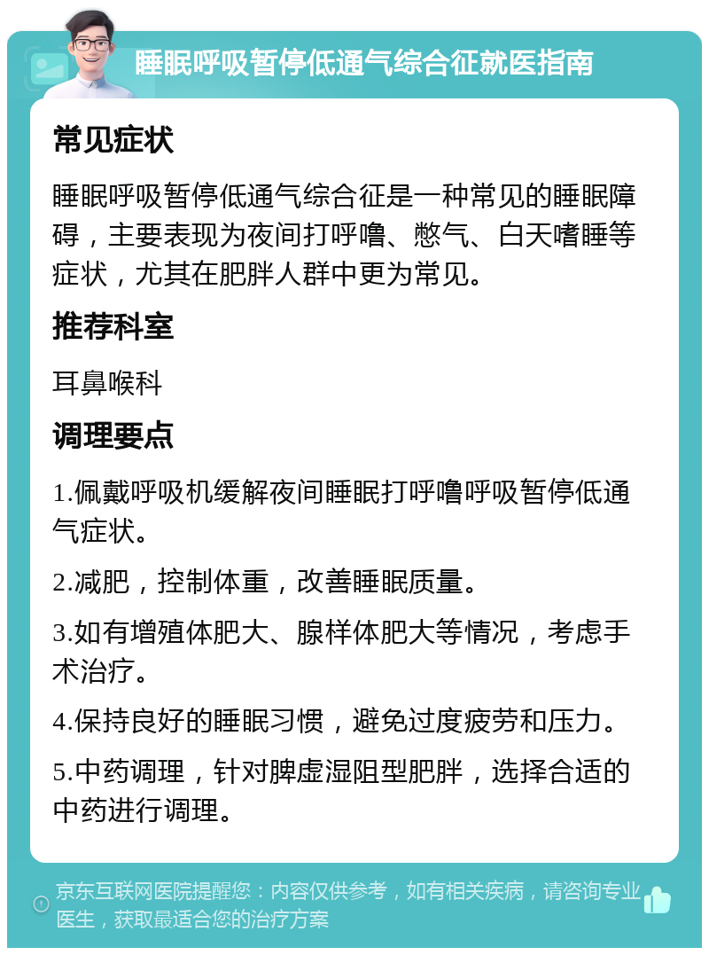 睡眠呼吸暂停低通气综合征就医指南 常见症状 睡眠呼吸暂停低通气综合征是一种常见的睡眠障碍，主要表现为夜间打呼噜、憋气、白天嗜睡等症状，尤其在肥胖人群中更为常见。 推荐科室 耳鼻喉科 调理要点 1.佩戴呼吸机缓解夜间睡眠打呼噜呼吸暂停低通气症状。 2.减肥，控制体重，改善睡眠质量。 3.如有增殖体肥大、腺样体肥大等情况，考虑手术治疗。 4.保持良好的睡眠习惯，避免过度疲劳和压力。 5.中药调理，针对脾虚湿阻型肥胖，选择合适的中药进行调理。