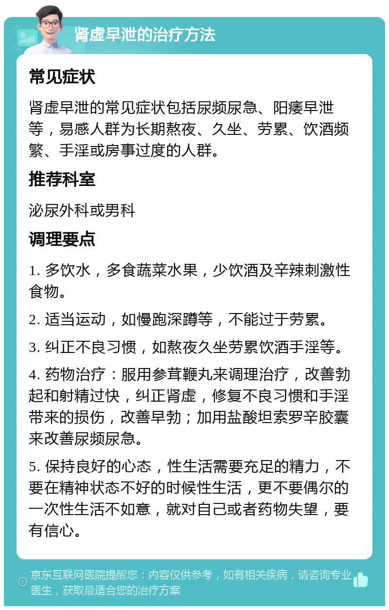 肾虚早泄的治疗方法 常见症状 肾虚早泄的常见症状包括尿频尿急、阳痿早泄等，易感人群为长期熬夜、久坐、劳累、饮酒频繁、手淫或房事过度的人群。 推荐科室 泌尿外科或男科 调理要点 1. 多饮水，多食蔬菜水果，少饮酒及辛辣刺激性食物。 2. 适当运动，如慢跑深蹲等，不能过于劳累。 3. 纠正不良习惯，如熬夜久坐劳累饮酒手淫等。 4. 药物治疗：服用参茸鞭丸来调理治疗，改善勃起和射精过快，纠正肾虚，修复不良习惯和手淫带来的损伤，改善早勃；加用盐酸坦索罗辛胶囊来改善尿频尿急。 5. 保持良好的心态，性生活需要充足的精力，不要在精神状态不好的时候性生活，更不要偶尔的一次性生活不如意，就对自己或者药物失望，要有信心。