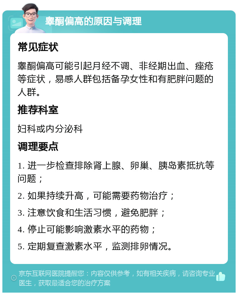 睾酮偏高的原因与调理 常见症状 睾酮偏高可能引起月经不调、非经期出血、痤疮等症状，易感人群包括备孕女性和有肥胖问题的人群。 推荐科室 妇科或内分泌科 调理要点 1. 进一步检查排除肾上腺、卵巢、胰岛素抵抗等问题； 2. 如果持续升高，可能需要药物治疗； 3. 注意饮食和生活习惯，避免肥胖； 4. 停止可能影响激素水平的药物； 5. 定期复查激素水平，监测排卵情况。