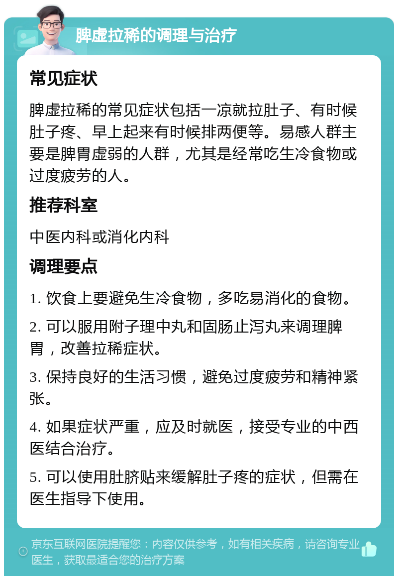 脾虚拉稀的调理与治疗 常见症状 脾虚拉稀的常见症状包括一凉就拉肚子、有时候肚子疼、早上起来有时候排两便等。易感人群主要是脾胃虚弱的人群，尤其是经常吃生冷食物或过度疲劳的人。 推荐科室 中医内科或消化内科 调理要点 1. 饮食上要避免生冷食物，多吃易消化的食物。 2. 可以服用附子理中丸和固肠止泻丸来调理脾胃，改善拉稀症状。 3. 保持良好的生活习惯，避免过度疲劳和精神紧张。 4. 如果症状严重，应及时就医，接受专业的中西医结合治疗。 5. 可以使用肚脐贴来缓解肚子疼的症状，但需在医生指导下使用。