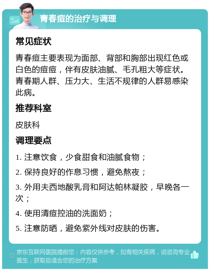 青春痘的治疗与调理 常见症状 青春痘主要表现为面部、背部和胸部出现红色或白色的痘痘，伴有皮肤油腻、毛孔粗大等症状。青春期人群、压力大、生活不规律的人群易感染此病。 推荐科室 皮肤科 调理要点 1. 注意饮食，少食甜食和油腻食物； 2. 保持良好的作息习惯，避免熬夜； 3. 外用夫西地酸乳膏和阿达帕林凝胶，早晚各一次； 4. 使用清痘控油的洗面奶； 5. 注意防晒，避免紫外线对皮肤的伤害。