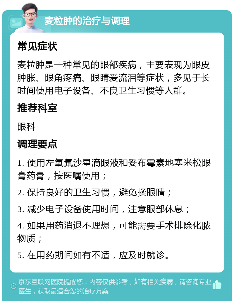 麦粒肿的治疗与调理 常见症状 麦粒肿是一种常见的眼部疾病，主要表现为眼皮肿胀、眼角疼痛、眼睛爱流泪等症状，多见于长时间使用电子设备、不良卫生习惯等人群。 推荐科室 眼科 调理要点 1. 使用左氧氟沙星滴眼液和妥布霉素地塞米松眼膏药膏，按医嘱使用； 2. 保持良好的卫生习惯，避免揉眼睛； 3. 减少电子设备使用时间，注意眼部休息； 4. 如果用药消退不理想，可能需要手术排除化脓物质； 5. 在用药期间如有不适，应及时就诊。