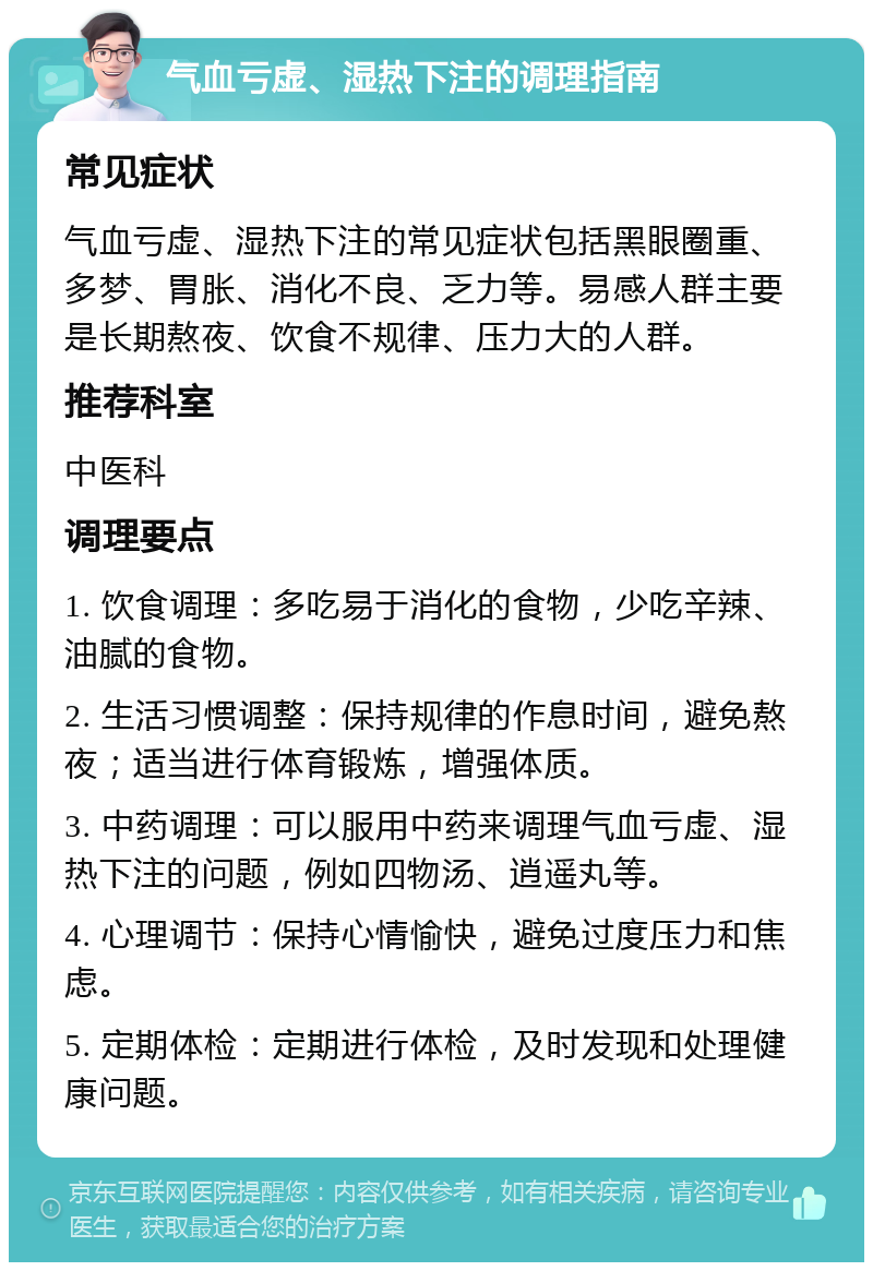 气血亏虚、湿热下注的调理指南 常见症状 气血亏虚、湿热下注的常见症状包括黑眼圈重、多梦、胃胀、消化不良、乏力等。易感人群主要是长期熬夜、饮食不规律、压力大的人群。 推荐科室 中医科 调理要点 1. 饮食调理：多吃易于消化的食物，少吃辛辣、油腻的食物。 2. 生活习惯调整：保持规律的作息时间，避免熬夜；适当进行体育锻炼，增强体质。 3. 中药调理：可以服用中药来调理气血亏虚、湿热下注的问题，例如四物汤、逍遥丸等。 4. 心理调节：保持心情愉快，避免过度压力和焦虑。 5. 定期体检：定期进行体检，及时发现和处理健康问题。