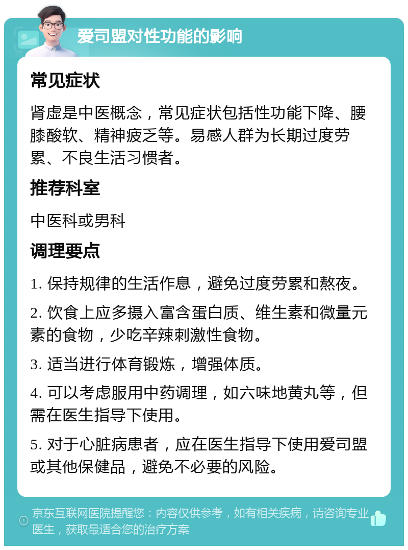 爱司盟对性功能的影响 常见症状 肾虚是中医概念，常见症状包括性功能下降、腰膝酸软、精神疲乏等。易感人群为长期过度劳累、不良生活习惯者。 推荐科室 中医科或男科 调理要点 1. 保持规律的生活作息，避免过度劳累和熬夜。 2. 饮食上应多摄入富含蛋白质、维生素和微量元素的食物，少吃辛辣刺激性食物。 3. 适当进行体育锻炼，增强体质。 4. 可以考虑服用中药调理，如六味地黄丸等，但需在医生指导下使用。 5. 对于心脏病患者，应在医生指导下使用爱司盟或其他保健品，避免不必要的风险。