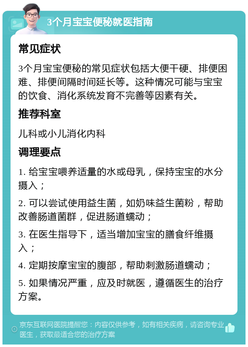 3个月宝宝便秘就医指南 常见症状 3个月宝宝便秘的常见症状包括大便干硬、排便困难、排便间隔时间延长等。这种情况可能与宝宝的饮食、消化系统发育不完善等因素有关。 推荐科室 儿科或小儿消化内科 调理要点 1. 给宝宝喂养适量的水或母乳，保持宝宝的水分摄入； 2. 可以尝试使用益生菌，如奶味益生菌粉，帮助改善肠道菌群，促进肠道蠕动； 3. 在医生指导下，适当增加宝宝的膳食纤维摄入； 4. 定期按摩宝宝的腹部，帮助刺激肠道蠕动； 5. 如果情况严重，应及时就医，遵循医生的治疗方案。