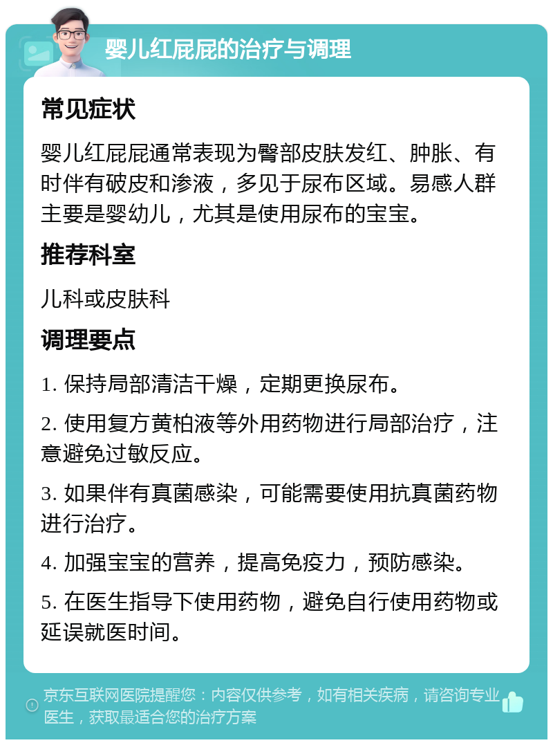 婴儿红屁屁的治疗与调理 常见症状 婴儿红屁屁通常表现为臀部皮肤发红、肿胀、有时伴有破皮和渗液，多见于尿布区域。易感人群主要是婴幼儿，尤其是使用尿布的宝宝。 推荐科室 儿科或皮肤科 调理要点 1. 保持局部清洁干燥，定期更换尿布。 2. 使用复方黄柏液等外用药物进行局部治疗，注意避免过敏反应。 3. 如果伴有真菌感染，可能需要使用抗真菌药物进行治疗。 4. 加强宝宝的营养，提高免疫力，预防感染。 5. 在医生指导下使用药物，避免自行使用药物或延误就医时间。