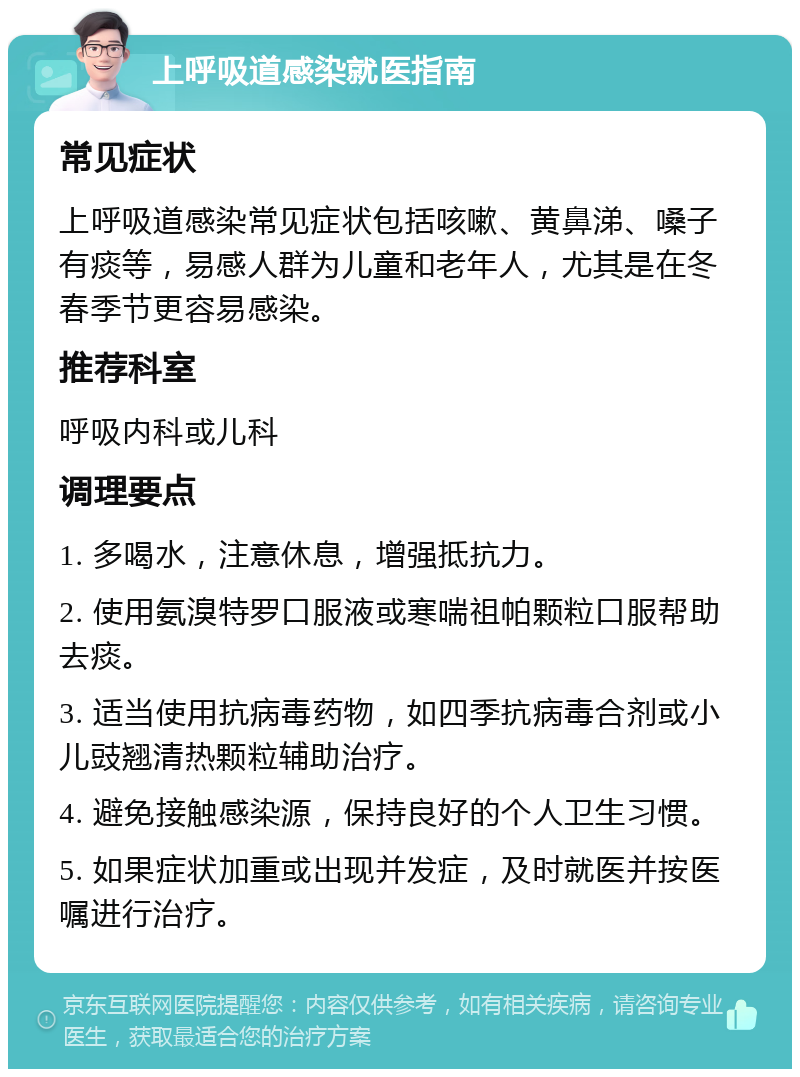 上呼吸道感染就医指南 常见症状 上呼吸道感染常见症状包括咳嗽、黄鼻涕、嗓子有痰等，易感人群为儿童和老年人，尤其是在冬春季节更容易感染。 推荐科室 呼吸内科或儿科 调理要点 1. 多喝水，注意休息，增强抵抗力。 2. 使用氨溴特罗口服液或寒喘祖帕颗粒口服帮助去痰。 3. 适当使用抗病毒药物，如四季抗病毒合剂或小儿豉翘清热颗粒辅助治疗。 4. 避免接触感染源，保持良好的个人卫生习惯。 5. 如果症状加重或出现并发症，及时就医并按医嘱进行治疗。