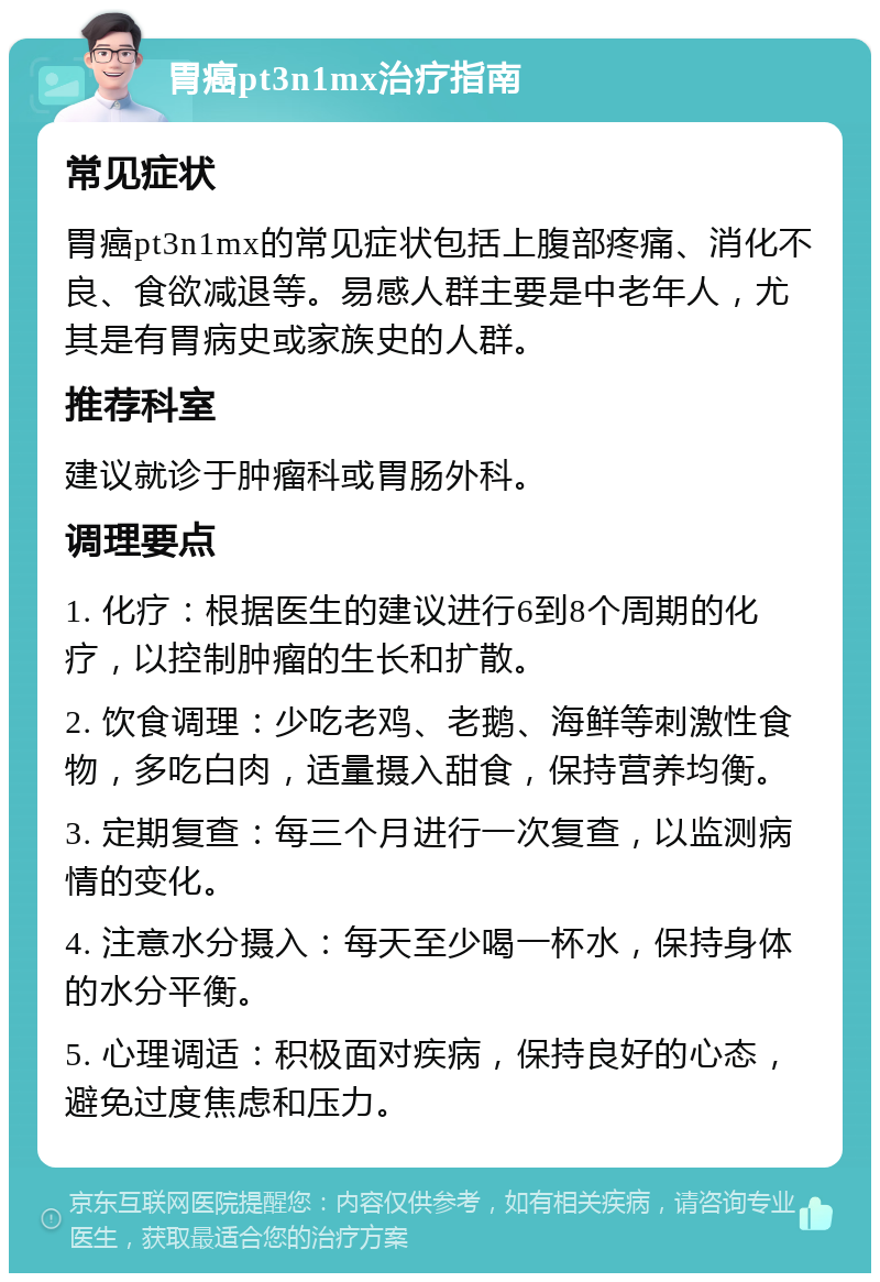 胃癌pt3n1mx治疗指南 常见症状 胃癌pt3n1mx的常见症状包括上腹部疼痛、消化不良、食欲减退等。易感人群主要是中老年人，尤其是有胃病史或家族史的人群。 推荐科室 建议就诊于肿瘤科或胃肠外科。 调理要点 1. 化疗：根据医生的建议进行6到8个周期的化疗，以控制肿瘤的生长和扩散。 2. 饮食调理：少吃老鸡、老鹅、海鲜等刺激性食物，多吃白肉，适量摄入甜食，保持营养均衡。 3. 定期复查：每三个月进行一次复查，以监测病情的变化。 4. 注意水分摄入：每天至少喝一杯水，保持身体的水分平衡。 5. 心理调适：积极面对疾病，保持良好的心态，避免过度焦虑和压力。