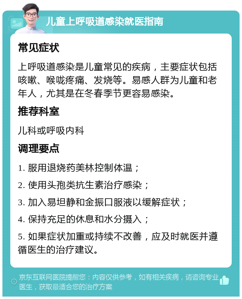 儿童上呼吸道感染就医指南 常见症状 上呼吸道感染是儿童常见的疾病，主要症状包括咳嗽、喉咙疼痛、发烧等。易感人群为儿童和老年人，尤其是在冬春季节更容易感染。 推荐科室 儿科或呼吸内科 调理要点 1. 服用退烧药美林控制体温； 2. 使用头孢类抗生素治疗感染； 3. 加入易坦静和金振口服液以缓解症状； 4. 保持充足的休息和水分摄入； 5. 如果症状加重或持续不改善，应及时就医并遵循医生的治疗建议。