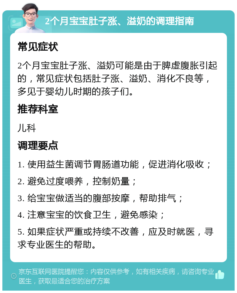 2个月宝宝肚子涨、溢奶的调理指南 常见症状 2个月宝宝肚子涨、溢奶可能是由于脾虚腹胀引起的，常见症状包括肚子涨、溢奶、消化不良等，多见于婴幼儿时期的孩子们。 推荐科室 儿科 调理要点 1. 使用益生菌调节胃肠道功能，促进消化吸收； 2. 避免过度喂养，控制奶量； 3. 给宝宝做适当的腹部按摩，帮助排气； 4. 注意宝宝的饮食卫生，避免感染； 5. 如果症状严重或持续不改善，应及时就医，寻求专业医生的帮助。