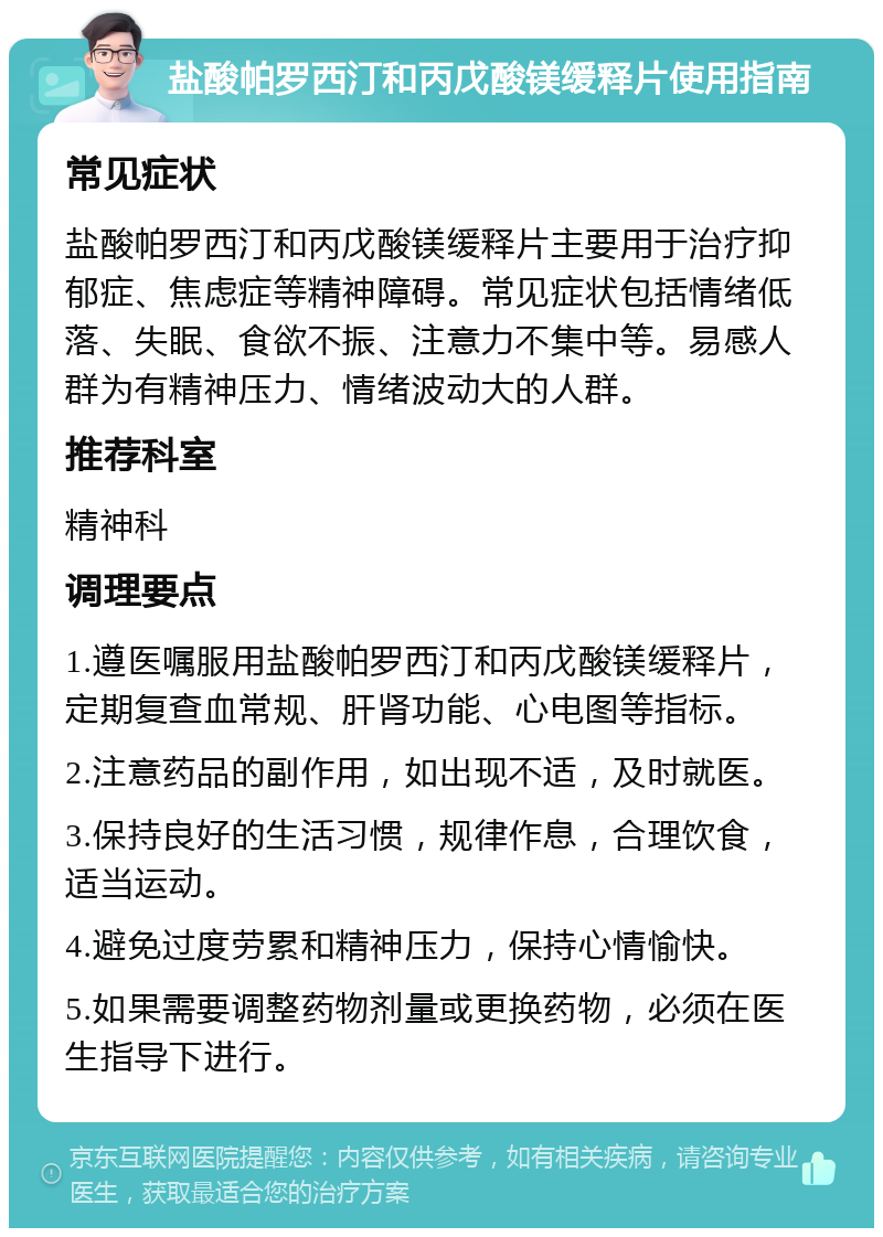 盐酸帕罗西汀和丙戊酸镁缓释片使用指南 常见症状 盐酸帕罗西汀和丙戊酸镁缓释片主要用于治疗抑郁症、焦虑症等精神障碍。常见症状包括情绪低落、失眠、食欲不振、注意力不集中等。易感人群为有精神压力、情绪波动大的人群。 推荐科室 精神科 调理要点 1.遵医嘱服用盐酸帕罗西汀和丙戊酸镁缓释片，定期复查血常规、肝肾功能、心电图等指标。 2.注意药品的副作用，如出现不适，及时就医。 3.保持良好的生活习惯，规律作息，合理饮食，适当运动。 4.避免过度劳累和精神压力，保持心情愉快。 5.如果需要调整药物剂量或更换药物，必须在医生指导下进行。