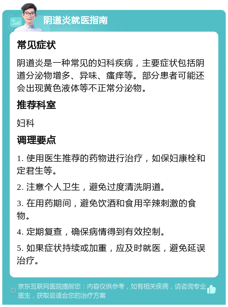 阴道炎就医指南 常见症状 阴道炎是一种常见的妇科疾病，主要症状包括阴道分泌物增多、异味、瘙痒等。部分患者可能还会出现黄色液体等不正常分泌物。 推荐科室 妇科 调理要点 1. 使用医生推荐的药物进行治疗，如保妇康栓和定君生等。 2. 注意个人卫生，避免过度清洗阴道。 3. 在用药期间，避免饮酒和食用辛辣刺激的食物。 4. 定期复查，确保病情得到有效控制。 5. 如果症状持续或加重，应及时就医，避免延误治疗。