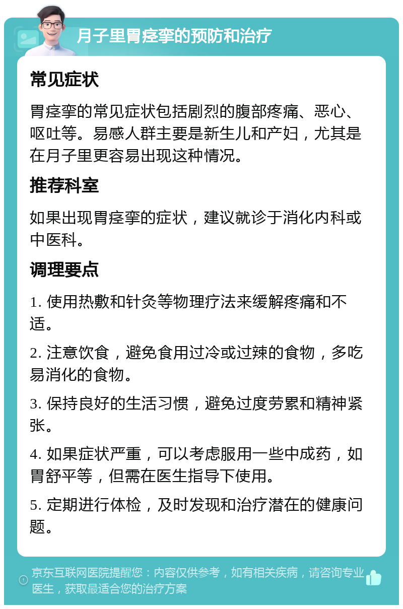 月子里胃痉挛的预防和治疗 常见症状 胃痉挛的常见症状包括剧烈的腹部疼痛、恶心、呕吐等。易感人群主要是新生儿和产妇，尤其是在月子里更容易出现这种情况。 推荐科室 如果出现胃痉挛的症状，建议就诊于消化内科或中医科。 调理要点 1. 使用热敷和针灸等物理疗法来缓解疼痛和不适。 2. 注意饮食，避免食用过冷或过辣的食物，多吃易消化的食物。 3. 保持良好的生活习惯，避免过度劳累和精神紧张。 4. 如果症状严重，可以考虑服用一些中成药，如胃舒平等，但需在医生指导下使用。 5. 定期进行体检，及时发现和治疗潜在的健康问题。