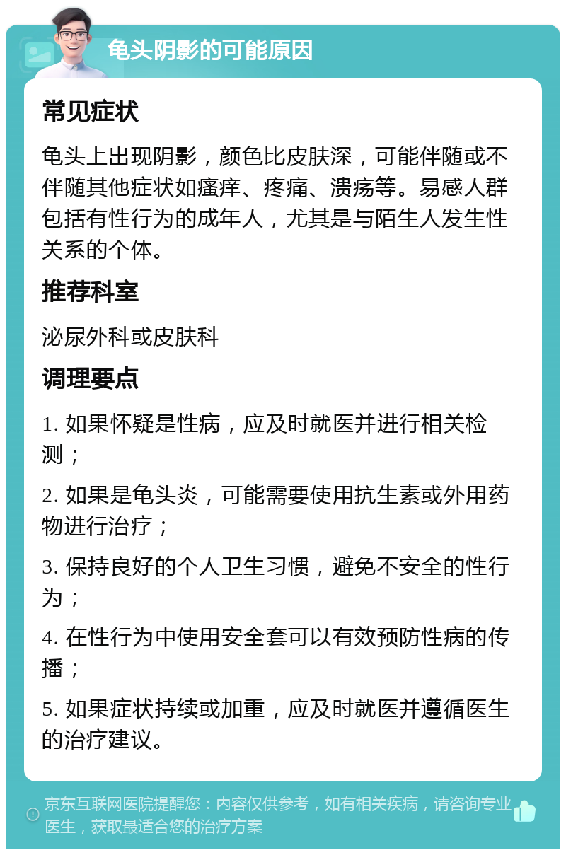 龟头阴影的可能原因 常见症状 龟头上出现阴影，颜色比皮肤深，可能伴随或不伴随其他症状如瘙痒、疼痛、溃疡等。易感人群包括有性行为的成年人，尤其是与陌生人发生性关系的个体。 推荐科室 泌尿外科或皮肤科 调理要点 1. 如果怀疑是性病，应及时就医并进行相关检测； 2. 如果是龟头炎，可能需要使用抗生素或外用药物进行治疗； 3. 保持良好的个人卫生习惯，避免不安全的性行为； 4. 在性行为中使用安全套可以有效预防性病的传播； 5. 如果症状持续或加重，应及时就医并遵循医生的治疗建议。